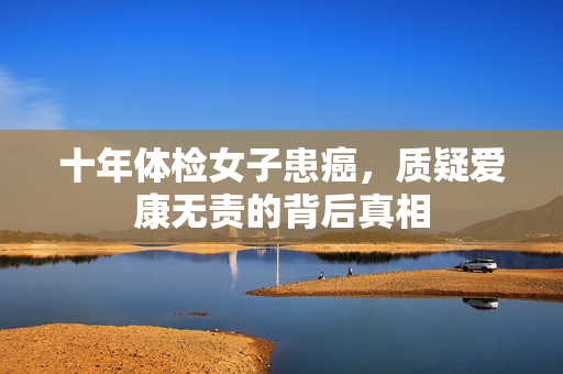 十年体检女子患癌，质疑爱康无责的背后真相