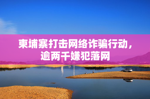 柬埔寨打击网络诈骗行动，逾两千嫌犯落网