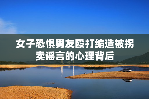女子恐惧男友殴打编造被拐卖谣言的心理背后