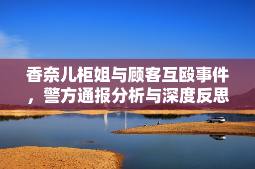 香奈儿柜姐与顾客互殴事件，警方通报分析与深度反思
