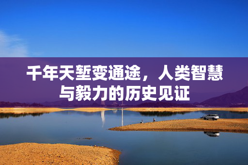 千年天堑变通途，人类智慧与毅力的历史见证