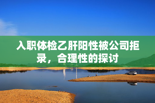 入职体检乙肝阳性被公司拒录，合理性的探讨