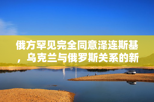 俄方罕见完全同意泽连斯基，乌克兰与俄罗斯关系的新篇章