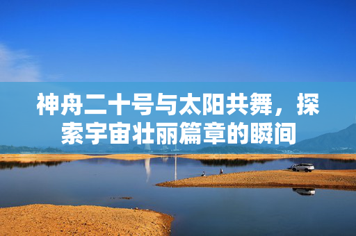 神舟二十号与太阳共舞，探索宇宙壮丽篇章的瞬间