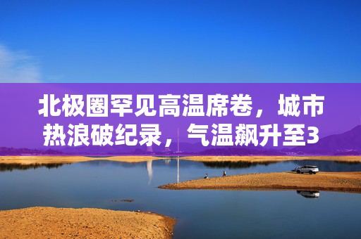 北极圈罕见高温席卷，城市热浪破纪录，气温飙升至30℃