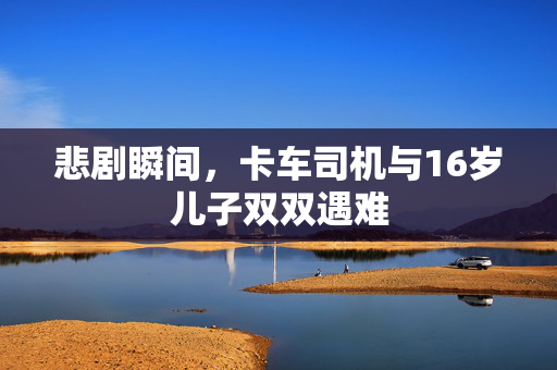 悲剧瞬间，卡车司机与16岁儿子双双遇难