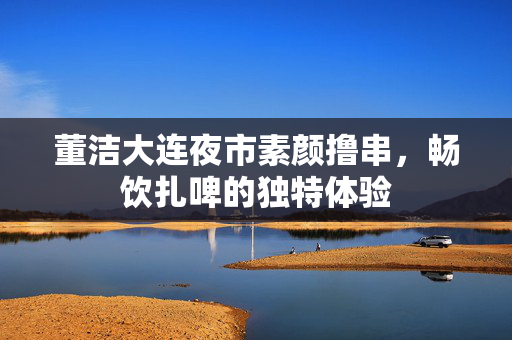 董洁大连夜市素颜撸串，畅饮扎啤的独特体验