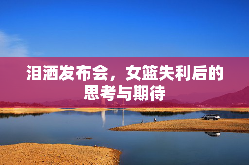 泪洒发布会，女篮失利后的思考与期待