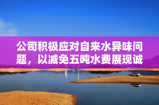 公司积极应对自来水异味问题，以减免五吨水费展现诚意