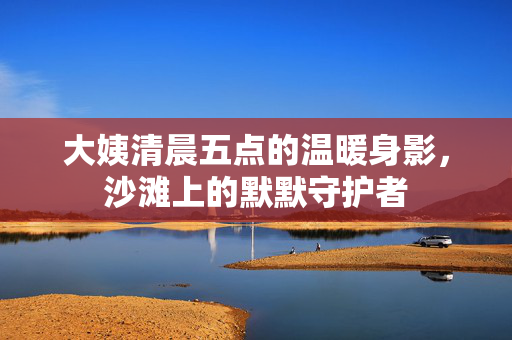 大姨清晨五点的温暖身影，沙滩上的默默守护者