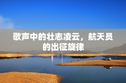 歌声中的壮志凌云，航天员的出征旋律