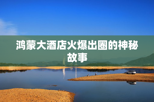 鸿蒙大酒店火爆出圈的神秘故事