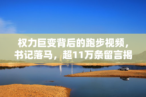 权力巨变背后的跑步视频，书记落马，超11万条留言揭示的腐败真相