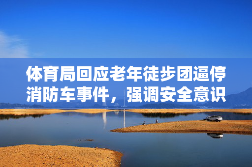 体育局回应老年徒步团逼停消防车事件，强调安全意识，尊重生命价值
