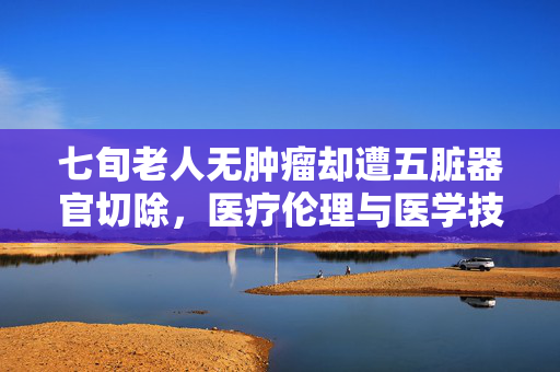 七旬老人无肿瘤却遭五脏器官切除，医疗伦理与医学技术的双重反思