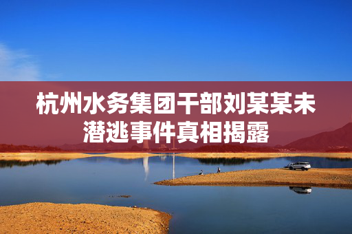 杭州水务集团干部刘某某未潜逃事件真相揭露