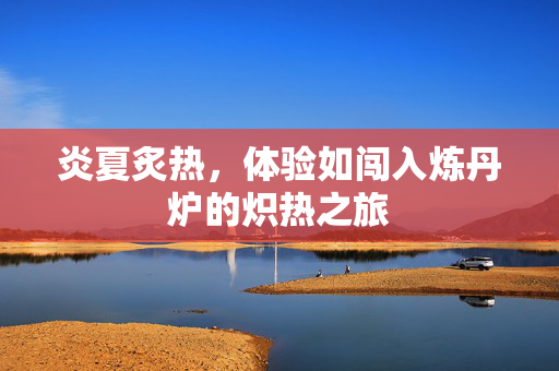 炎夏炙热，体验如闯入炼丹炉的炽热之旅