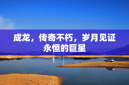 成龙，传奇不朽，岁月见证永恒的巨星