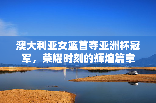 澳大利亚女篮首夺亚洲杯冠军，荣耀时刻的辉煌篇章