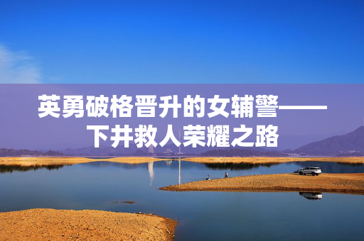 英勇破格晋升的女辅警——下井救人荣耀之路