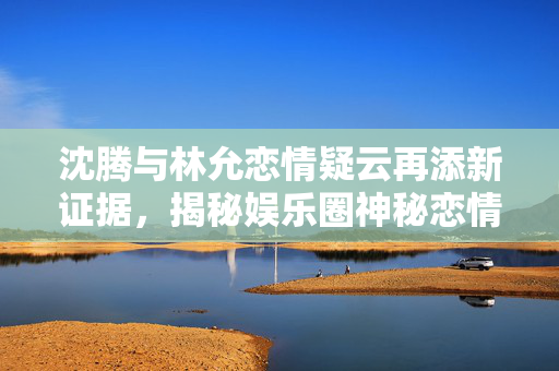沈腾与林允恋情疑云再添新证据，揭秘娱乐圈神秘恋情