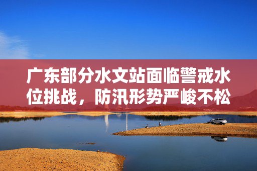 广东部分水文站面临警戒水位挑战，防汛形势严峻不松懈
