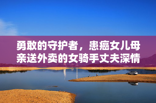 勇敢的守护者，患癌女儿母亲送外卖的女骑手丈夫深情呼唤