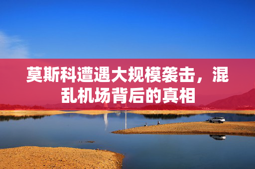 莫斯科遭遇大规模袭击，混乱机场背后的真相