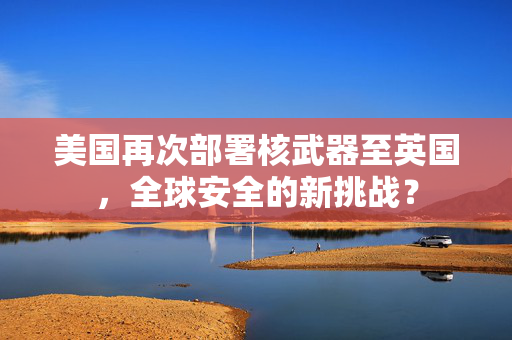 美国再次部署核武器至英国，全球安全的新挑战？