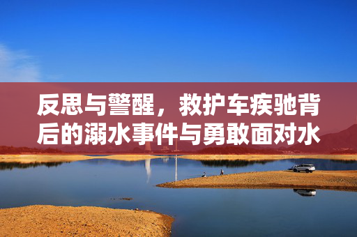 反思与警醒，救护车疾驰背后的溺水事件与勇敢面对水域的警示