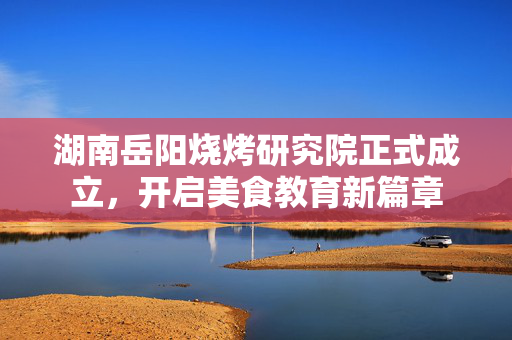 湖南岳阳烧烤研究院正式成立，开启美食教育新篇章