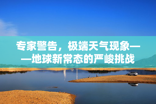 专家警告，极端天气现象——地球新常态的严峻挑战