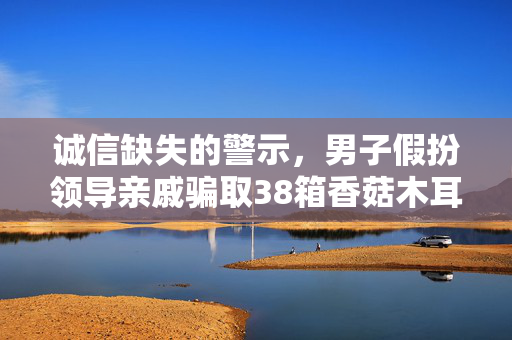 诚信缺失的警示，男子假扮领导亲戚骗取38箱香菇木耳事件揭露社会诚信危机
