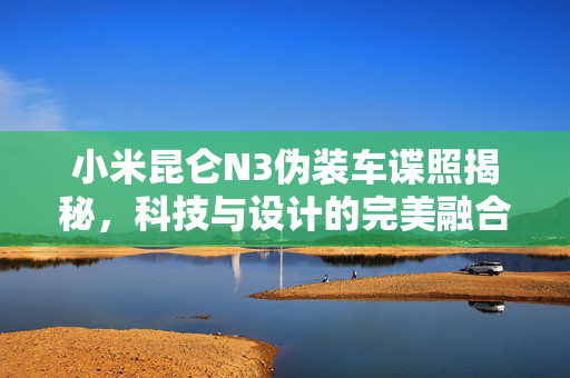 小米昆仑N3伪装车谍照揭秘，科技与设计的完美融合