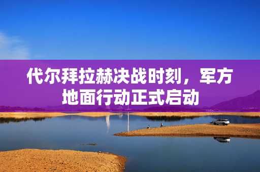代尔拜拉赫决战时刻，军方地面行动正式启动