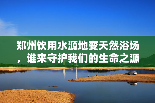 郑州饮用水源地变天然浴场，谁来守护我们的生命之源？