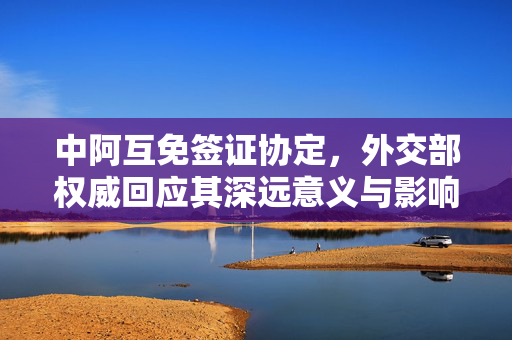 中阿互免签证协定，外交部权威回应其深远意义与影响