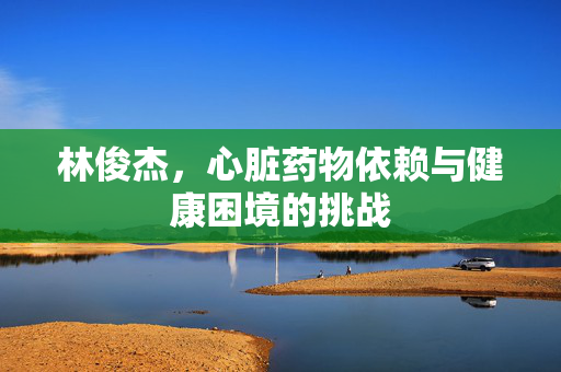 林俊杰，心脏药物依赖与健康困境的挑战