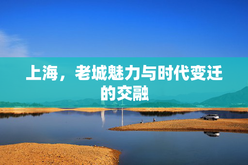 上海，老城魅力与时代变迁的交融