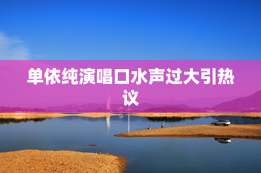单依纯演唱口水声过大引热议