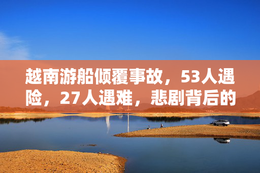 越南游船倾覆事故，53人遇险，27人遇难，悲剧背后的反思与警醒