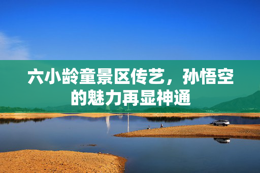 六小龄童景区传艺，孙悟空的魅力再显神通