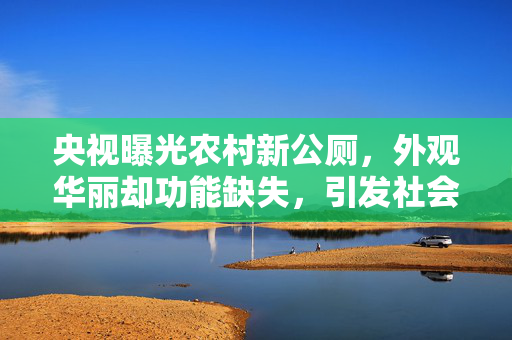 央视曝光农村新公厕，外观华丽却功能缺失，引发社会热议