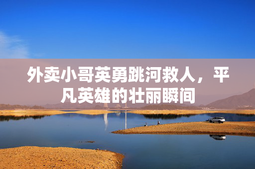 外卖小哥英勇跳河救人，平凡英雄的壮丽瞬间