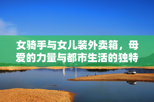 女骑手与女儿装外卖箱，母爱的力量与都市生活的独特风景