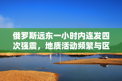 俄罗斯远东一小时内连发四次强震，地质活动频繁与区域影响分析