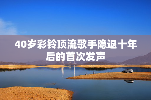 40岁彩铃顶流歌手隐退十年后的首次发声