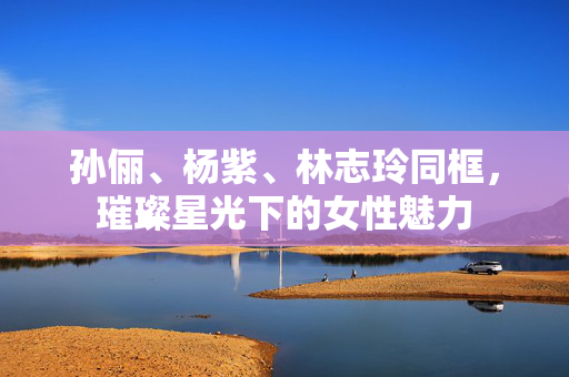 孙俪、杨紫、林志玲同框，璀璨星光下的女性魅力
