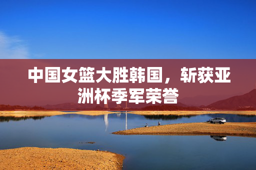 中国女篮大胜韩国，斩获亚洲杯季军荣誉