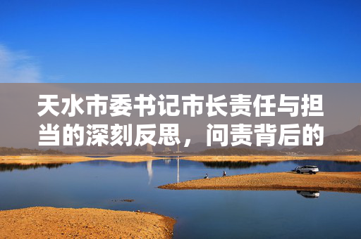 天水市委书记市长责任与担当的深刻反思，问责背后的领导责任考量